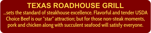 TEXAS ROADHOUSE GRILL ...sets the standard of steakhouse excellence. Flavorful and tender USDA Choice Beef is our "star" attraction; but for those non-steak moments, pork and chicken along with succulent seafood will satisfy everyone.